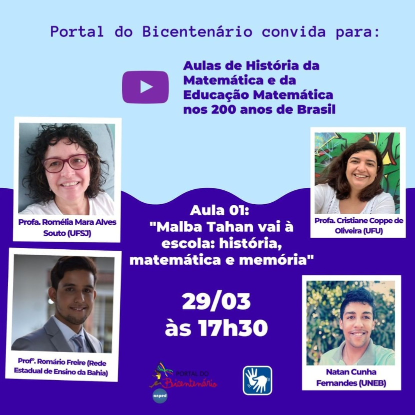 Num card de fundo azul claro e azul escuro localiza-se centralizado no topo os escritos "Portal do Bicentenário convida para:" e abaixo seguido do símbolo do Youtube "Aulas de História da Matemática e da Educação Matemática nos 200 anos de Brasil". Mais abaixo vê-se os escritos "Aula 01: Malba Tahan vai à escola: história, matemática e memória" e "29/03 às 17:30". Nas laterais esquerda e direita vê-se a foto dos palestrantes, cada um em um quadrado, com seus nomes embaixo de cada foto. Na esquerda localiza-se a Professora Romélia Mara Alves Souto (UPSJ) e o Professor. Romário Freire (Rede Estadual de Ensino da Bahia). Na direita está a Professora Cristiane Coppe de Oliveira (UFU) e Natan Cunha Fernandes (UNEB). Centralizado no rodapé do card está a logo do Portal do Bicentenário e Anped e o símbolo de acessibilidade.